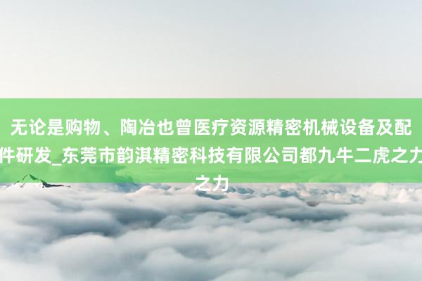 无论是购物、陶冶也曾医疗资源精密机械设备及配件研发_东莞市韵淇精密科技有限公司都九牛二虎之力