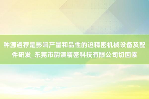 种源遴荐是影响产量和品性的迫精密机械设备及配件研发_东莞市韵淇精密科技有限公司切因素