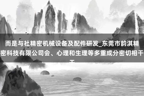 而是与社精密机械设备及配件研发_东莞市韵淇精密科技有限公司会、心理和生理等多重成分密切相干
