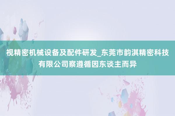 视精密机械设备及配件研发_东莞市韵淇精密科技有限公司察遵循因东谈主而异