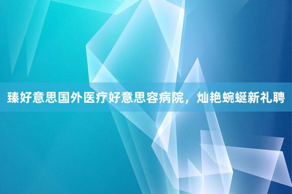 臻好意思国外医疗好意思容病院,灿艳蜿蜒新礼聘